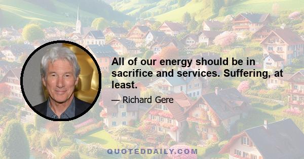 All of our energy should be in sacrifice and services. Suffering, at least.