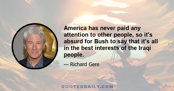 America has never paid any attention to other people, so it's absurd for Bush to say that it's all in the best interests of the Iraqi people.