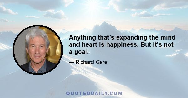 Anything that's expanding the mind and heart is happiness. But it's not a goal.