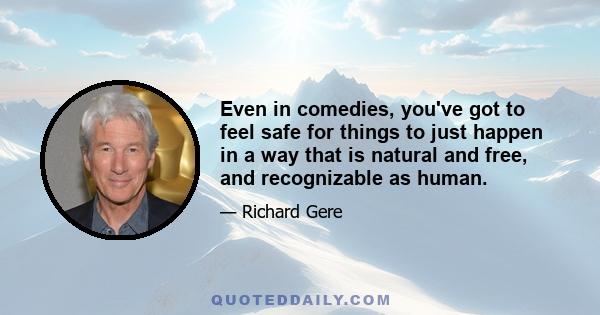 Even in comedies, you've got to feel safe for things to just happen in a way that is natural and free, and recognizable as human.