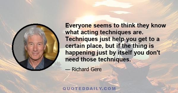 Everyone seems to think they know what acting techniques are. Techniques just help you get to a certain place, but if the thing is happening just by itself you don't need those techniques.