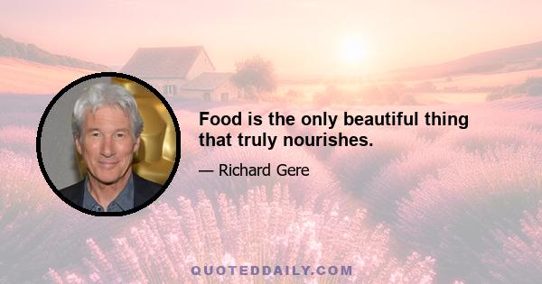 Food is the only beautiful thing that truly nourishes.