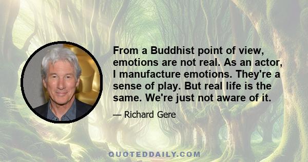 From a Buddhist point of view, emotions are not real. As an actor, I manufacture emotions. They're a sense of play. But real life is the same. We're just not aware of it.