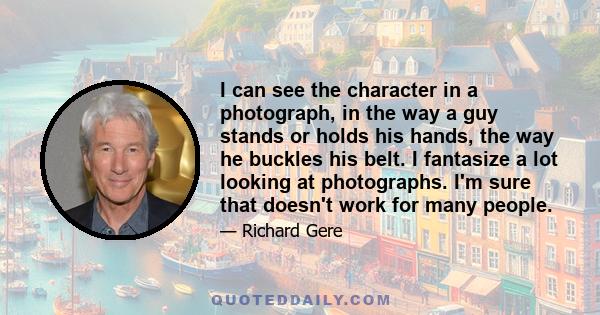 I can see the character in a photograph, in the way a guy stands or holds his hands, the way he buckles his belt. I fantasize a lot looking at photographs. I'm sure that doesn't work for many people.