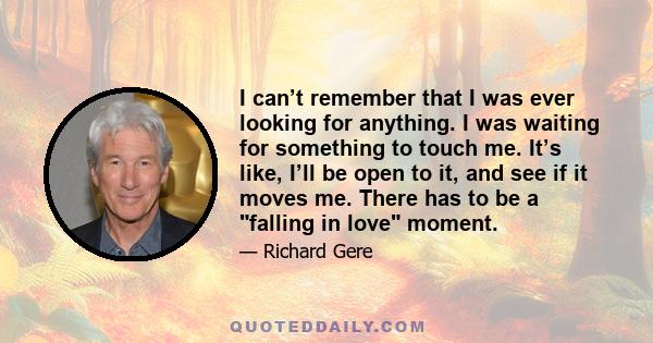 I can’t remember that I was ever looking for anything. I was waiting for something to touch me. It’s like, I’ll be open to it, and see if it moves me. There has to be a falling in love moment.