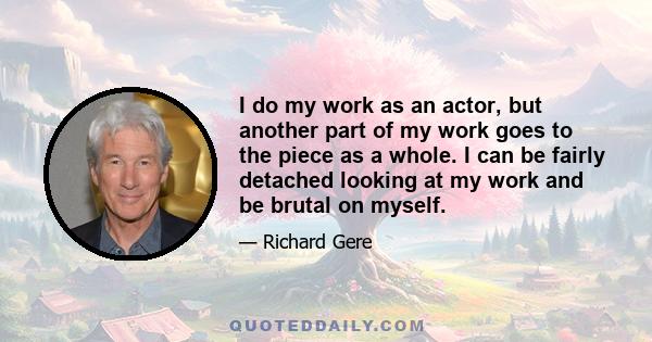 I do my work as an actor, but another part of my work goes to the piece as a whole. I can be fairly detached looking at my work and be brutal on myself.