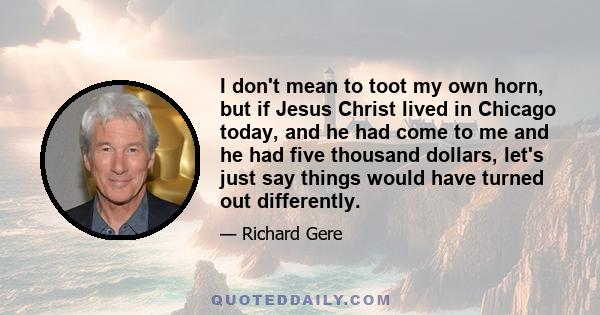 I don't mean to toot my own horn, but if Jesus Christ lived in Chicago today, and he had come to me and he had five thousand dollars, let's just say things would have turned out differently.