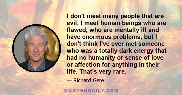 I don't meet many people that are evil. I meet human beings who are flawed, who are mentally ill and have enormous problems, but I don't think I've ever met someone who was a totally dark energy that had no humanity or