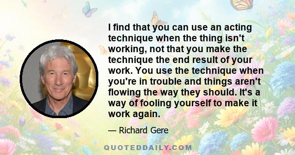 I find that you can use an acting technique when the thing isn't working, not that you make the technique the end result of your work. You use the technique when you're in trouble and things aren't flowing the way they