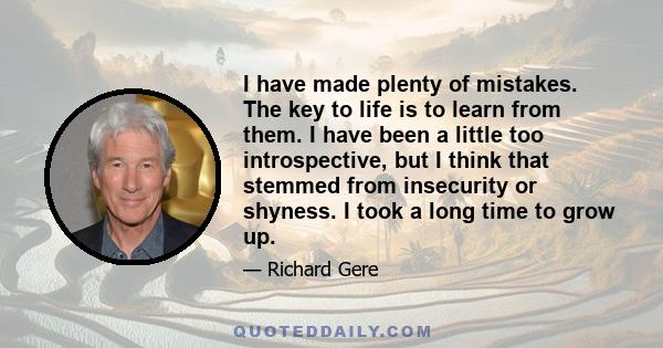 I have made plenty of mistakes. The key to life is to learn from them. I have been a little too introspective, but I think that stemmed from insecurity or shyness. I took a long time to grow up.