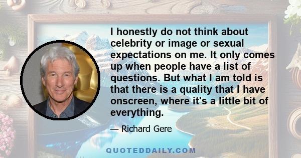 I honestly do not think about celebrity or image or sexual expectations on me. It only comes up when people have a list of questions. But what I am told is that there is a quality that I have onscreen, where it's a