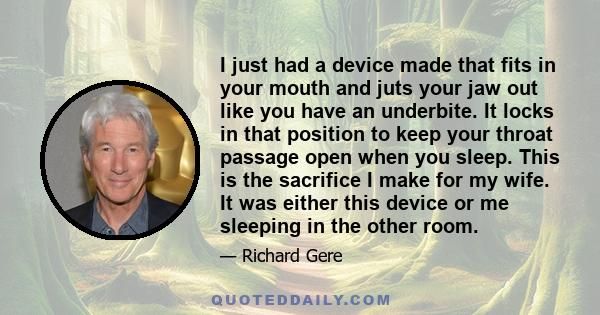 I just had a device made that fits in your mouth and juts your jaw out like you have an underbite. It locks in that position to keep your throat passage open when you sleep. This is the sacrifice I make for my wife. It