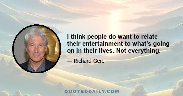 I think people do want to relate their entertainment to what's going on in their lives. Not everything.