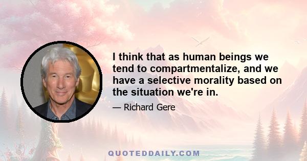 I think that as human beings we tend to compartmentalize, and we have a selective morality based on the situation we're in.