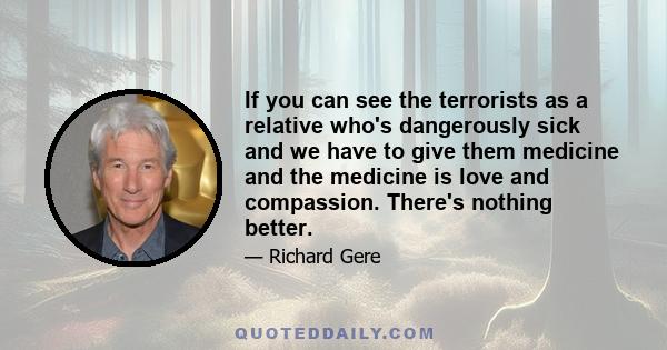 If you can see the terrorists as a relative who's dangerously sick and we have to give them medicine and the medicine is love and compassion. There's nothing better.