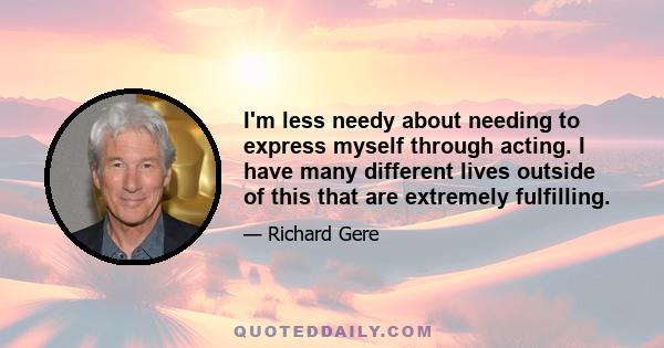 I'm less needy about needing to express myself through acting. I have many different lives outside of this that are extremely fulfilling.