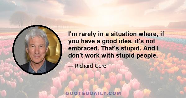 I'm rarely in a situation where, if you have a good idea, it's not embraced. That's stupid. And I don't work with stupid people.