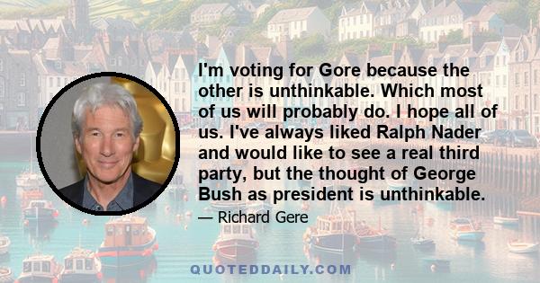 I'm voting for Gore because the other is unthinkable. Which most of us will probably do. I hope all of us. I've always liked Ralph Nader and would like to see a real third party, but the thought of George Bush as