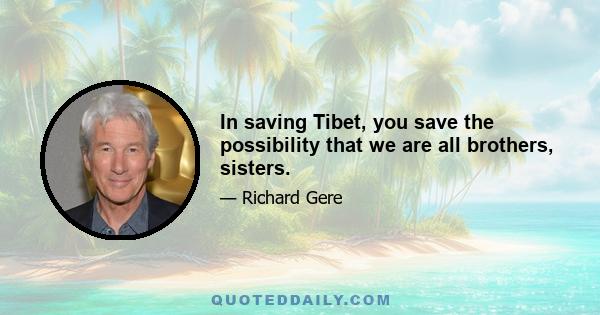 In saving Tibet, you save the possibility that we are all brothers, sisters.