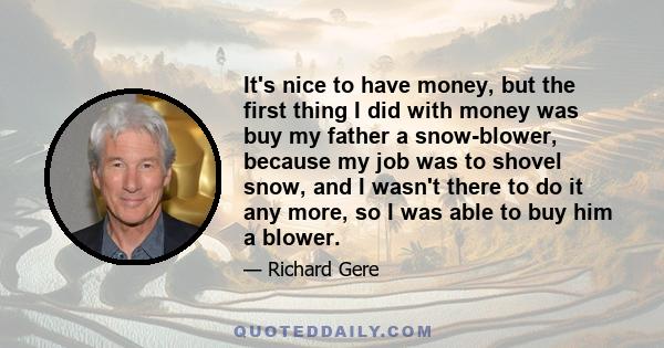 It's nice to have money, but the first thing I did with money was buy my father a snow-blower, because my job was to shovel snow, and I wasn't there to do it any more, so I was able to buy him a blower.