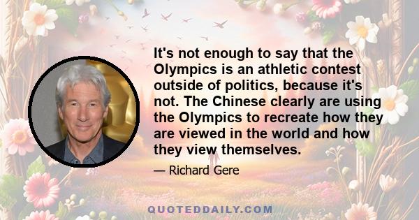 It's not enough to say that the Olympics is an athletic contest outside of politics, because it's not. The Chinese clearly are using the Olympics to recreate how they are viewed in the world and how they view themselves.