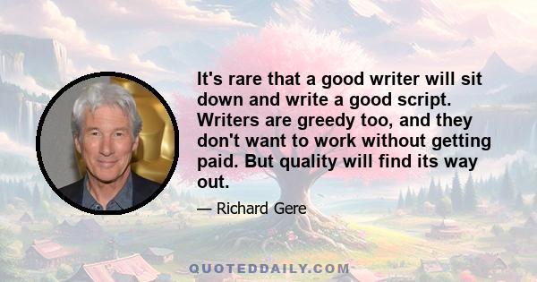 It's rare that a good writer will sit down and write a good script. Writers are greedy too, and they don't want to work without getting paid. But quality will find its way out.