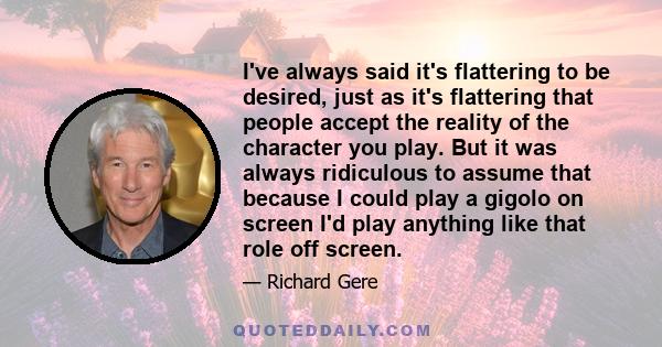 I've always said it's flattering to be desired, just as it's flattering that people accept the reality of the character you play. But it was always ridiculous to assume that because I could play a gigolo on screen I'd