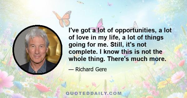 I've got a lot of opportunities, a lot of love in my life, a lot of things going for me. Still, it's not complete. I know this is not the whole thing. There's much more.