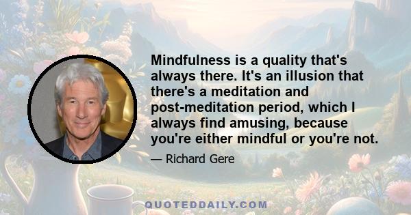 Mindfulness is a quality that's always there. It's an illusion that there's a meditation and post-meditation period, which I always find amusing, because you're either mindful or you're not.