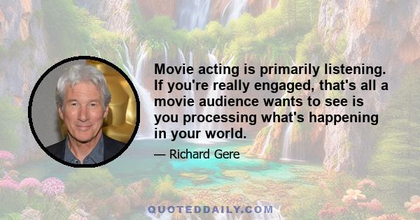 Movie acting is primarily listening. If you're really engaged, that's all a movie audience wants to see is you processing what's happening in your world.