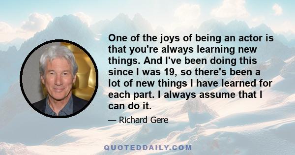 One of the joys of being an actor is that you're always learning new things. And I've been doing this since I was 19, so there's been a lot of new things I have learned for each part. I always assume that I can do it.