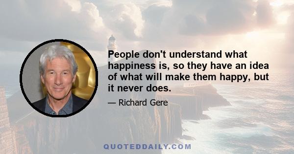 People don't understand what happiness is, so they have an idea of what will make them happy, but it never does.