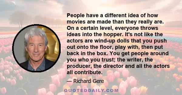 People have a different idea of how movies are made than they really are. On a certain level, everyone throws ideas into the hopper. It's not like the actors are wind-up dolls that you push out onto the floor, play