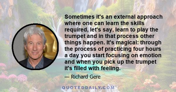 Sometimes it's an external approach where one can learn the skills required, let's say, learn to play the trumpet and in that process other things happen. It's magical: through the process of practicing four hours a day 