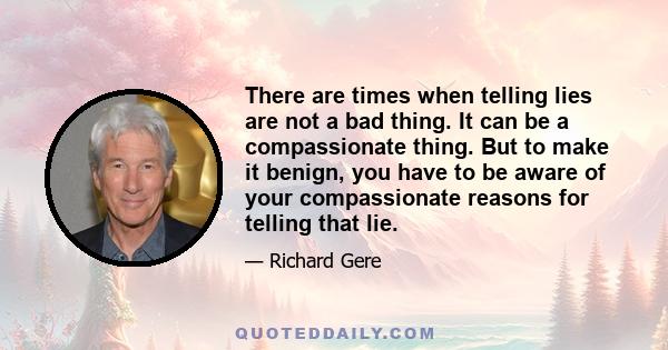 There are times when telling lies are not a bad thing. It can be a compassionate thing. But to make it benign, you have to be aware of your compassionate reasons for telling that lie.