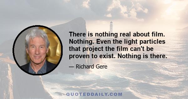 There is nothing real about film. Nothing. Even the light particles that project the film can't be proven to exist. Nothing is there.