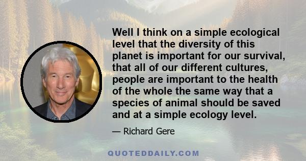 Well I think on a simple ecological level that the diversity of this planet is important for our survival, that all of our different cultures, people are important to the health of the whole the same way that a species