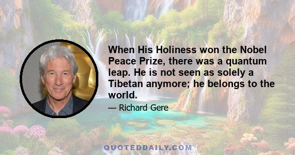 When His Holiness won the Nobel Peace Prize, there was a quantum leap. He is not seen as solely a Tibetan anymore; he belongs to the world.