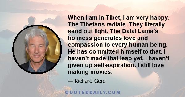 When I am in Tibet, I am very happy. The Tibetans radiate. They literally send out light. The Dalai Lama's holiness generates love and compassion to every human being. He has committed himself to that. I haven't made