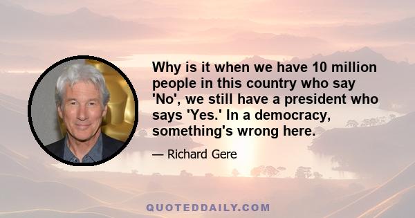 Why is it when we have 10 million people in this country who say 'No', we still have a president who says 'Yes.' In a democracy, something's wrong here.