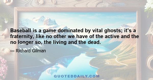 Baseball is a game dominated by vital ghosts; it's a fraternity, like no other we have of the active and the no longer so, the living and the dead.