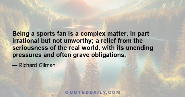 Being a sports fan is a complex matter, in part irrational but not unworthy; a relief from the seriousness of the real world, with its unending pressures and often grave obligations.