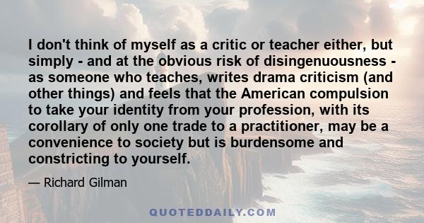 I don't think of myself as a critic or teacher either, but simply - and at the obvious risk of disingenuousness - as someone who teaches, writes drama criticism (and other things) and feels that the American compulsion