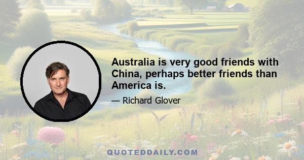 Australia is very good friends with China, perhaps better friends than America is.