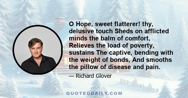 O Hope, sweet flatterer! thy, delusive touch Sheds on afflicted minds the balm of comfort, Relieves the load of poverty, sustains The captive, bending with the weight of bonds, And smooths the pillow of disease and pain.