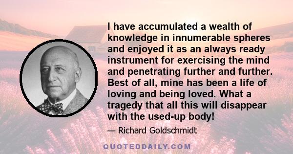 I have accumulated a wealth of knowledge in innumerable spheres and enjoyed it as an always ready instrument for exercising the mind and penetrating further and further. Best of all, mine has been a life of loving and