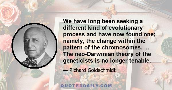 We have long been seeking a different kind of evolutionary process and have now found one; namely, the change within the pattern of the chromosomes. ... The neo-Darwinian theory of the geneticists is no longer tenable.