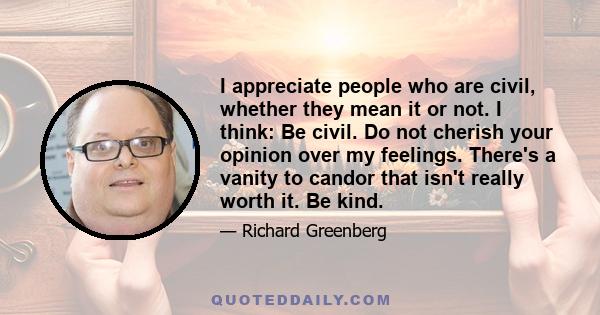 I appreciate people who are civil, whether they mean it or not. I think: Be civil. Do not cherish your opinion over my feelings. There's a vanity to candor that isn't really worth it. Be kind.