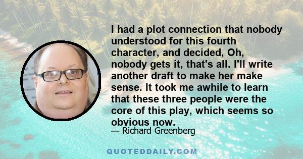 I had a plot connection that nobody understood for this fourth character, and decided, Oh, nobody gets it, that's all. I'll write another draft to make her make sense. It took me awhile to learn that these three people