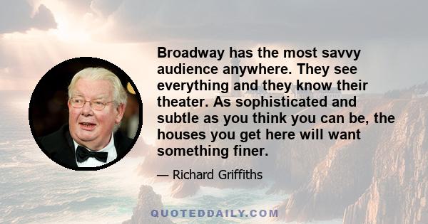 Broadway has the most savvy audience anywhere. They see everything and they know their theater. As sophisticated and subtle as you think you can be, the houses you get here will want something finer.